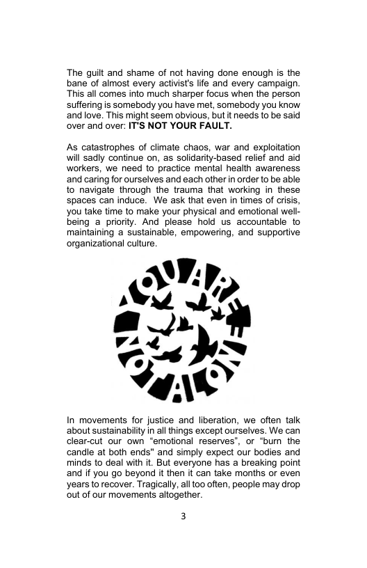 The guilt and shame of not having done enough is the bane of almost every activist’ lfe and every campaign. This all comes into much sharper focus when the person suffering is somebody you have met, somebody you know and love. This might seem obvious, but it needs to be said over and over: IT’S NOT YOUR FAULT.  As catastrophes of climate chaos, war and exploitation will sadly continue on, as solidarity-based relef and aid workers, we need to practice mental health awareness ‘and caring for ourselves and each other in order to be able to navigate through the trauma that working in these spaces can induce. We ask that even in times of crisis, you take time to make your physical and emotional wel- being a_priority. And please hold us accountable to maintaining a sustainable, empowering, and supportive organizational culture.  In movements for justice and liberation, we often talk ‘about sustainabilty in all things except ourselves. We can clear-cut our own “emotional reserves’, or “bum the candle at both ends" and simply expect our bodies and minds to deal with it. But everyone has a breaking point and if you go beyond it then it can take months or even years to recover. Tragically, ll too often, people may drop out of our movements atogether.  3 